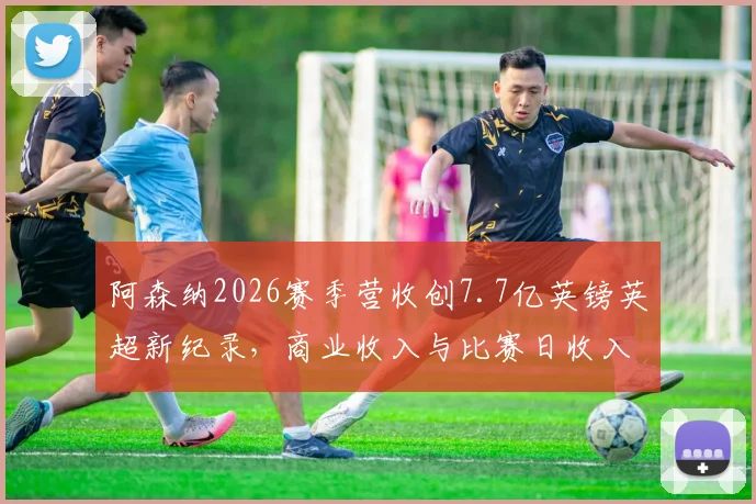 阿森纳2026赛季营收创7.7亿英镑英超新纪录,商业收入与比赛日收入成关键增长点分析