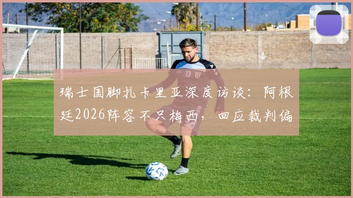 瑞士国脚扎卡里亚深度访谈：阿根廷2026阵容不只梅西，回应裁判偏哨质疑，剖析球队真实实力