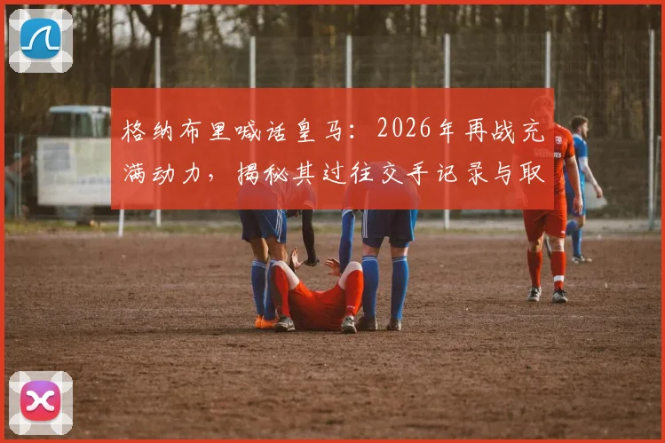 格纳布里喊话皇马：2026年再战充满动力，揭秘其过往交手记录与取胜关键