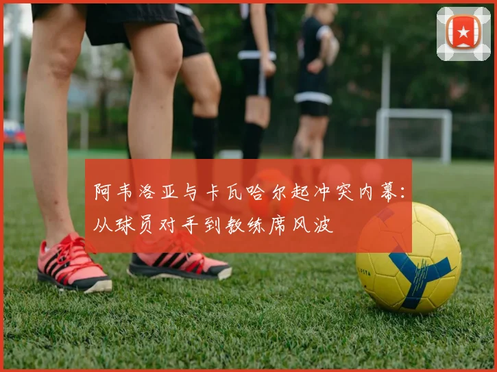 阿韦洛亚与卡瓦哈尔起冲突内幕：从球员对手到教练席风波