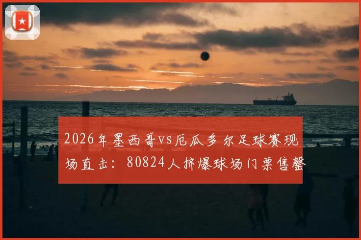 2026年墨西哥vs厄瓜多尔足球赛现场直击：80824人挤爆球场门票售罄盛况，附比赛回放与购票指南