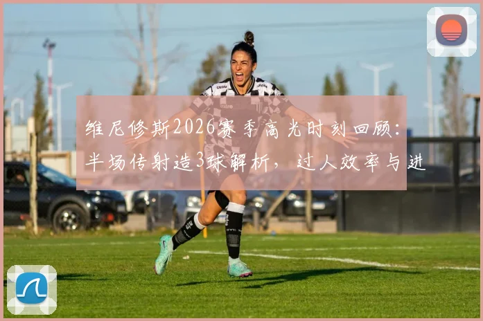 维尼修斯2026赛季高光时刻回顾：半场传射造3球解析，过人效率与进攻选择全览