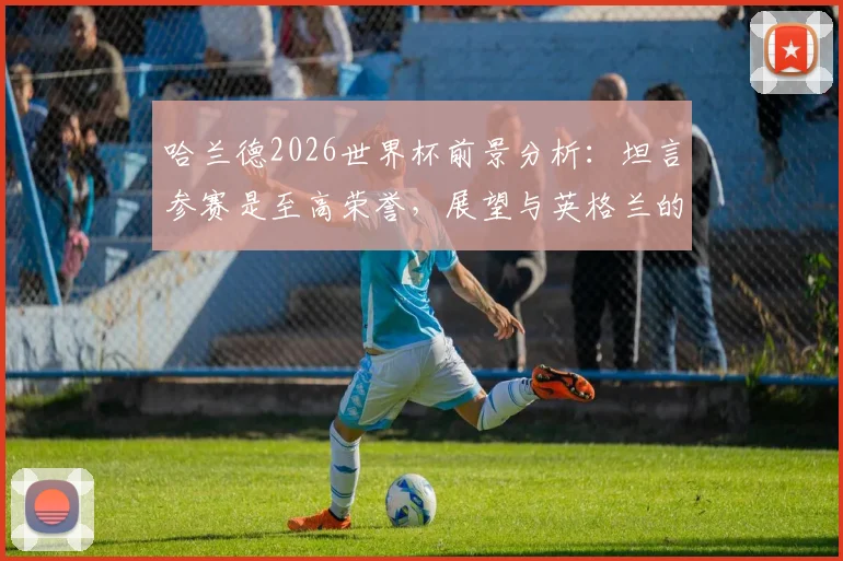 哈兰德2026世界杯前景分析：坦言参赛是至高荣誉，展望与英格兰的潜在对决意义非凡