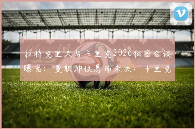拉特克里夫与卡里克2026秘密会谈曝光:曼联帅位悬而未决,卡里克接手前景深度分析
