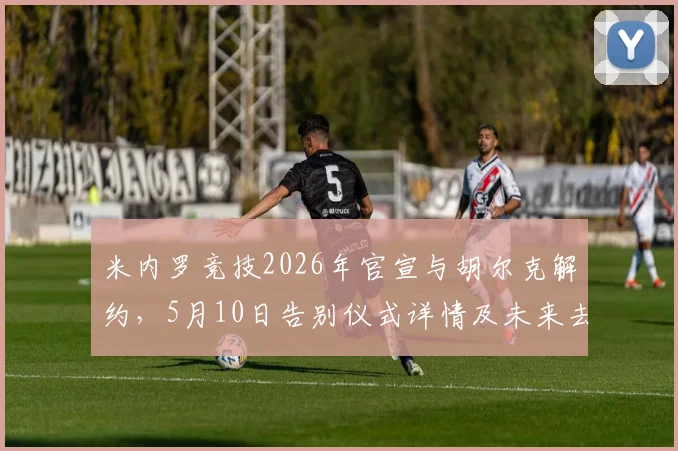米内罗竞技2026年官宣与胡尔克解约，5月10日告别仪式详情及未来去向分析