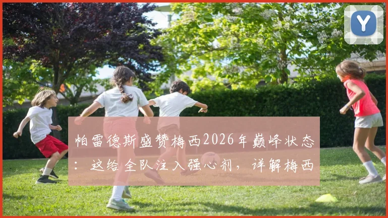 帕雷德斯盛赞梅西2026年巅峰状态：这给全队注入强心剂，详解梅西如何影响阿根廷队信心
