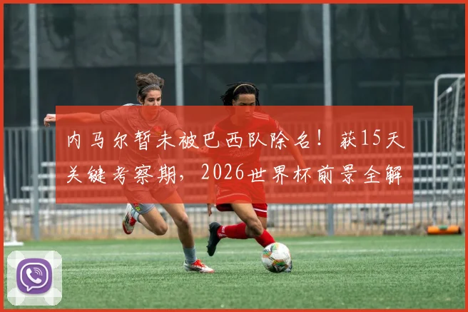 内马尔暂未被巴西队除名！获15天关键考察期，2026世界杯前景全解析